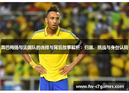 奥巴梅扬与法国队的选择与背后故事解析：归属、挑战与身份认同