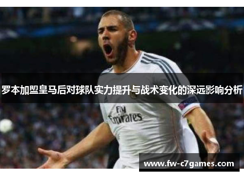 罗本加盟皇马后对球队实力提升与战术变化的深远影响分析 罗本加盟皇马后对球队实力提升与战术变化的深远影响分析