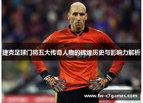 捷克足球门将五大传奇人物的辉煌历史与影响力解析 捷克足球门将五大传奇人物的辉煌历史与影响力解析