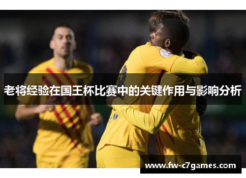 老将经验在国王杯比赛中的关键作用与影响分析 老将经验在国王杯比赛中的关键作用与影响分析