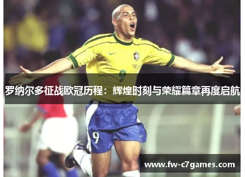 罗纳尔多征战欧冠历程：辉煌时刻与荣耀篇章再度启航