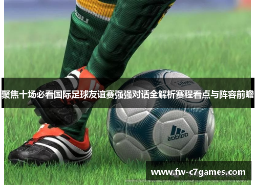 聚焦十场必看国际足球友谊赛强强对话全解析赛程看点与阵容前瞻
