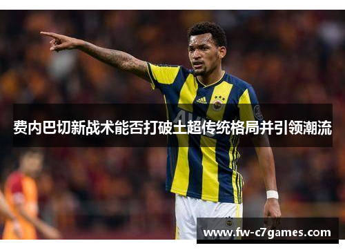 费内巴切新战术能否打破土超传统格局并引领潮流