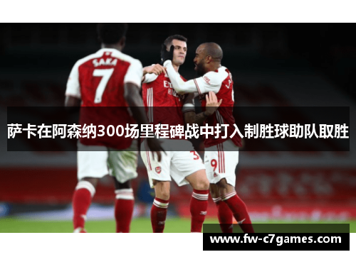 萨卡在阿森纳300场里程碑战中打入制胜球助队取胜