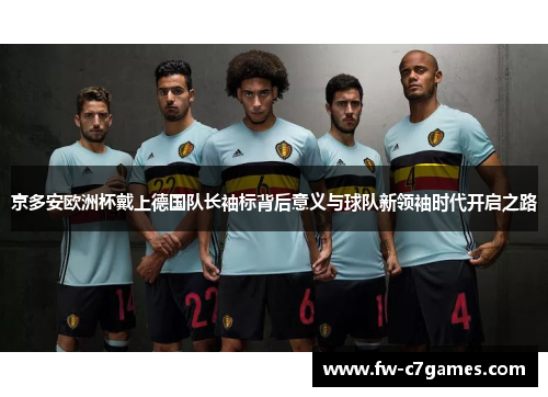 京多安欧洲杯戴上德国队长袖标背后意义与球队新领袖时代开启之路 京多安欧洲杯戴上德国队长袖标背后意义与球队新领袖时代开启之路